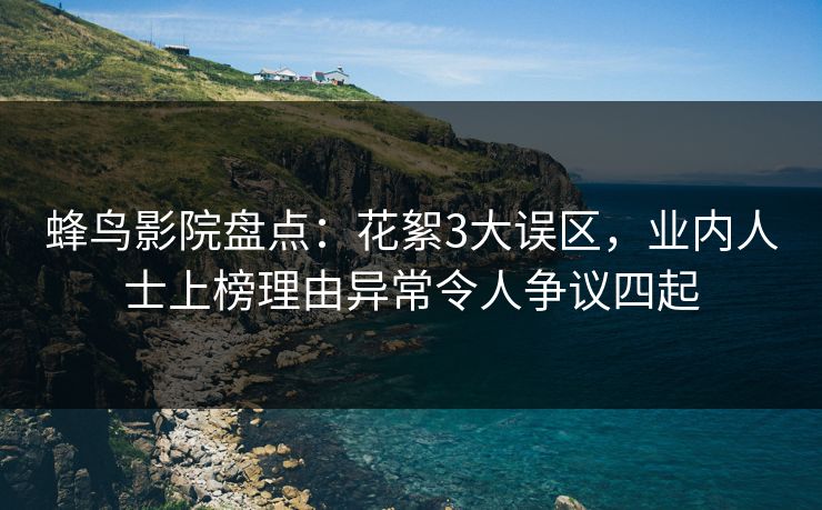 蜂鸟影院盘点：花絮3大误区，业内人士上榜理由异常令人争议四起
