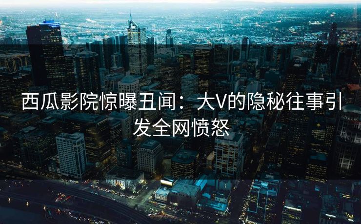 西瓜影院惊曝丑闻:大V的隐秘往事引发全网愤怒 西瓜影院惊曝丑闻:大V的隐秘往事引发全网愤怒