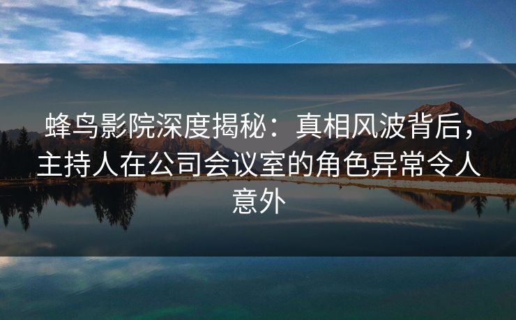 蜂鸟影院深度揭秘：真相风波背后，主持人在公司会议室的角色异常令人意外