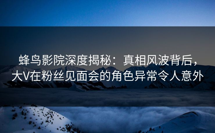 蜂鸟影院深度揭秘：真相风波背后，大V在粉丝见面会的角色异常令人意外