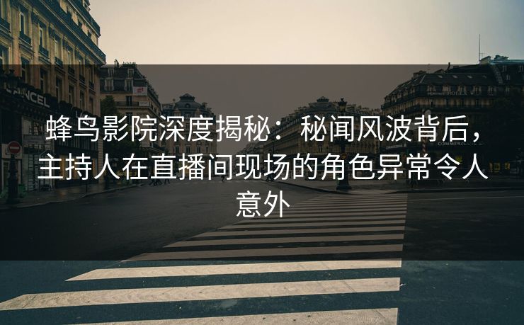 蜂鸟影院深度揭秘：秘闻风波背后，主持人在直播间现场的角色异常令人意外