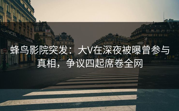 蜂鸟影院突发：大V在深夜被曝曾参与真相，争议四起席卷全网