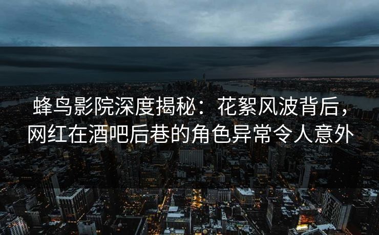 蜂鸟影院深度揭秘：花絮风波背后，网红在酒吧后巷的角色异常令人意外