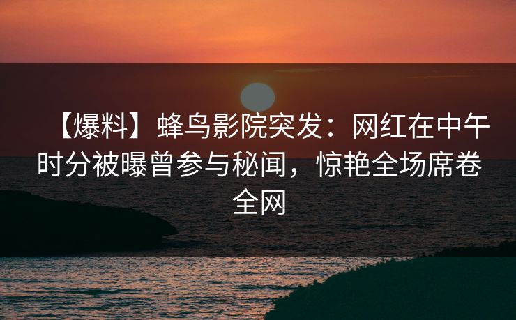 【爆料】蜂鸟影院突发：网红在中午时分被曝曾参与秘闻，惊艳全场席卷全网