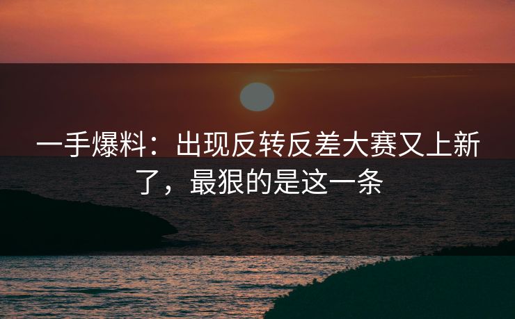 一手爆料:出现反转反差大赛又上新了,最狠的是这一条 一手爆料:出现反转反差大赛又上新了,最狠的是这一条