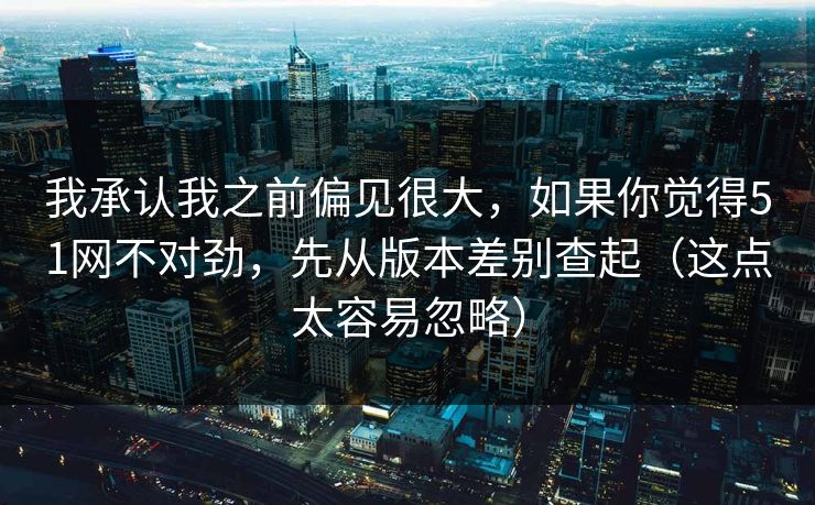 我承认我之前偏见很大，如果你觉得51网不对劲，先从版本差别查起（这点太容易忽略）