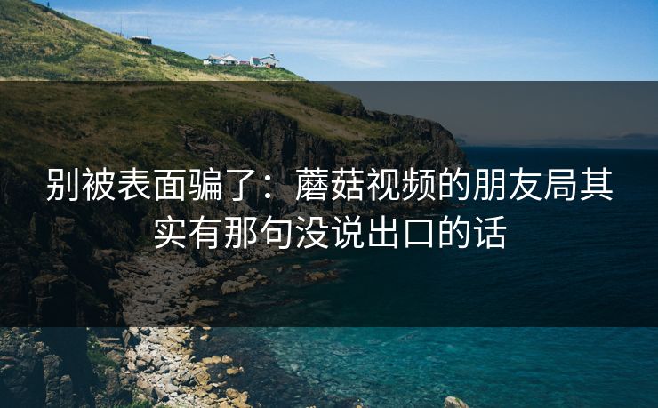 别被表面骗了：蘑菇视频的朋友局其实有那句没说出口的话