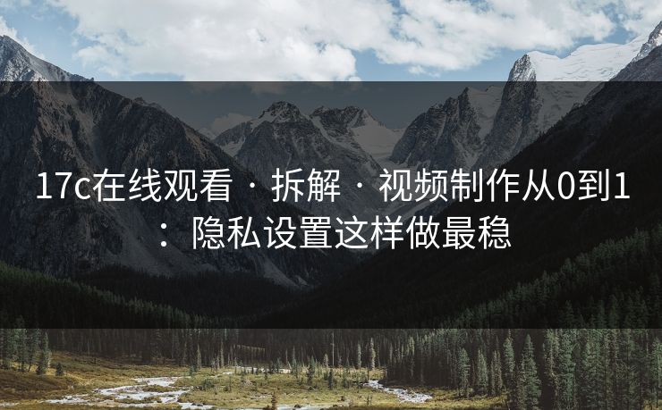 17c在线观看 · 拆解 · 视频制作从0到1：隐私设置这样做最稳