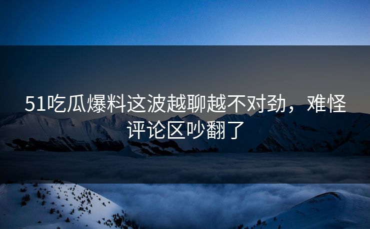 51吃瓜爆料这波越聊越不对劲，难怪评论区吵翻了